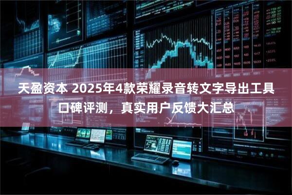 天盈资本 2025年4款荣耀录音转文字导出工具口碑评测，真实用户反馈大汇总