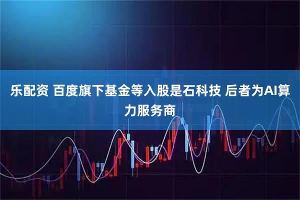 乐配资 百度旗下基金等入股是石科技 后者为AI算力服务商