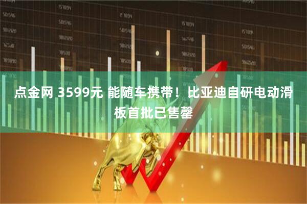 点金网 3599元 能随车携带!比亚迪自研电动滑板首批已售罄
