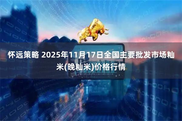 怀远策略 2025年11月17日全国主要批发市场籼米(晚籼米)价格行情