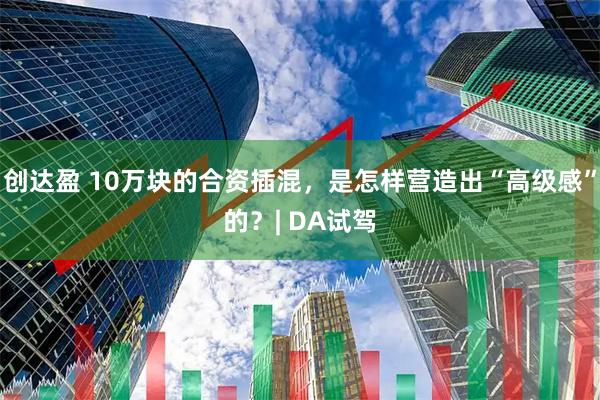 创达盈 10万块的合资插混,是怎样营造出“高级感”的?| DA试驾