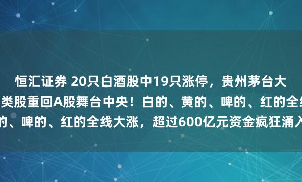 恒汇证券 20只白酒股中19只涨停，贵州茅台大涨8.61%，“老登”酒类股重回A股舞台中央！白的、黄的、啤的、红的全线大涨，超过600亿元资金疯狂涌入白酒板块