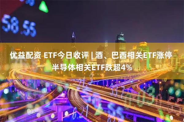 优益配资 ETF今日收评 | 酒、巴西相关ETF涨停 半导体相关ETF跌超4%