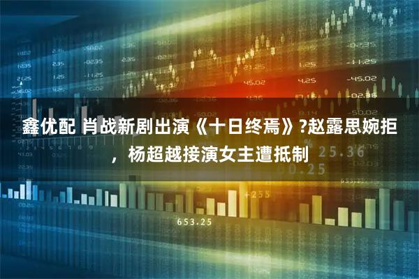 鑫优配 肖战新剧出演《十日终焉》?赵露思婉拒，杨超越接演女主遭抵制