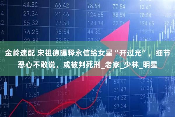 金岭速配 宋祖德曝释永信给女星“开过光”，细节恶心不敢说，或被判死刑_老家_少林_明星