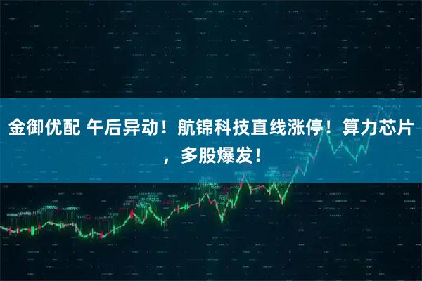 金御优配 午后异动！航锦科技直线涨停！算力芯片，多股爆发！
