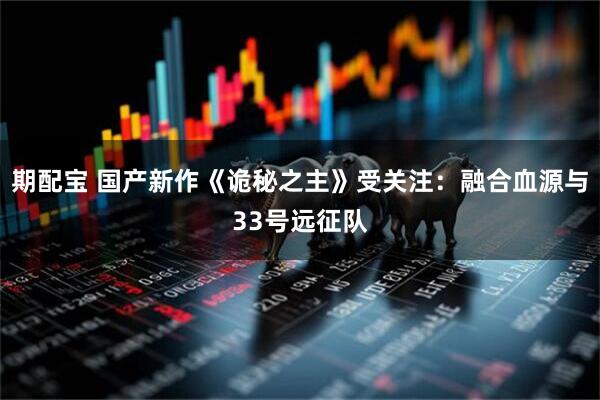 期配宝 国产新作《诡秘之主》受关注：融合血源与33号远征队
