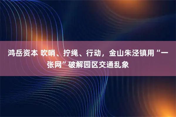 鸿岳资本 吹哨、拧绳、行动，金山朱泾镇用“一张网”破解园区交通乱象