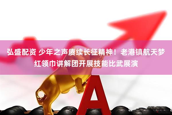 弘盛配资 少年之声赓续长征精神！老港镇航天梦红领巾讲解团开展技能比武展演